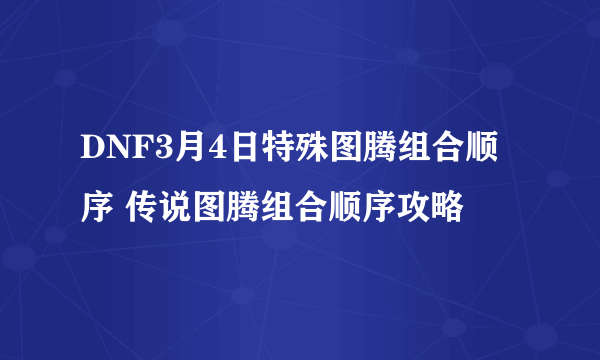 DNF3月4日特殊图腾组合顺序 传说图腾组合顺序攻略