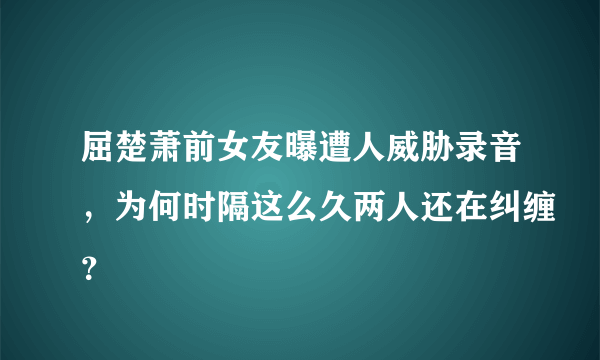 屈楚萧前女友曝遭人威胁录音，为何时隔这么久两人还在纠缠？