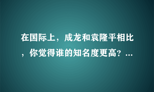 在国际上，成龙和袁隆平相比，你觉得谁的知名度更高？为什么？