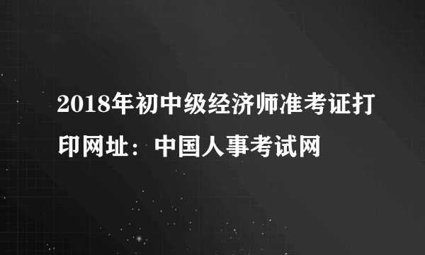 2018年初中级经济师准考证打印网址：中国人事考试网