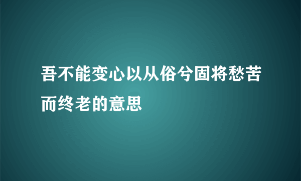 吾不能变心以从俗兮固将愁苦而终老的意思