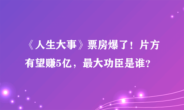 《人生大事》票房爆了！片方有望赚5亿，最大功臣是谁？