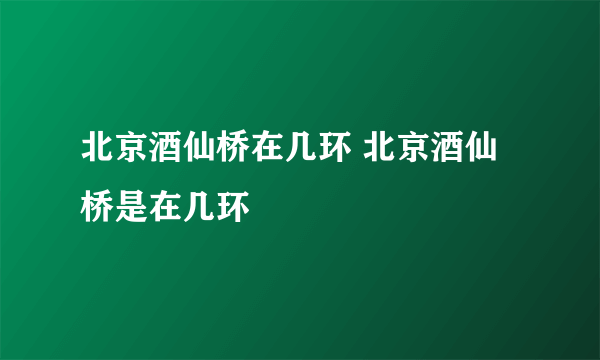 北京酒仙桥在几环 北京酒仙桥是在几环