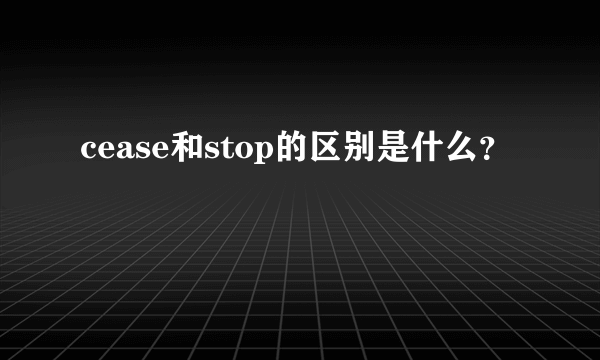 cease和stop的区别是什么？