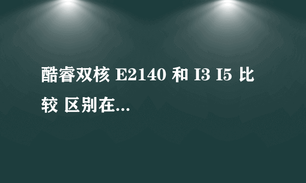 酷睿双核 E2140 和 I3 I5 比较 区别在哪 I3 I5 的速度是E2140的多少倍 越详细越好
