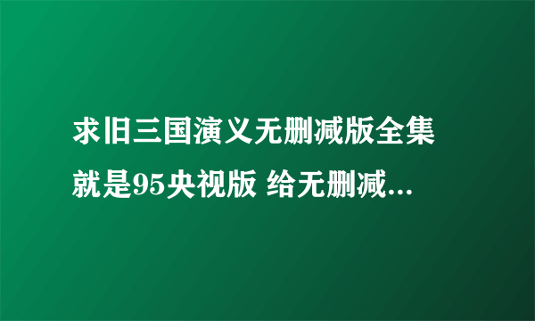 求旧三国演义无删减版全集 就是95央视版 给无删减全集下载地址 给还在看 还是老版最好 但是现在的都是删减