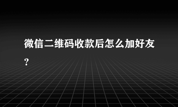 微信二维码收款后怎么加好友？