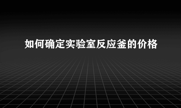 如何确定实验室反应釜的价格
