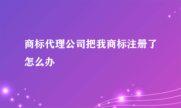 商标代理公司把我商标注册了怎么办