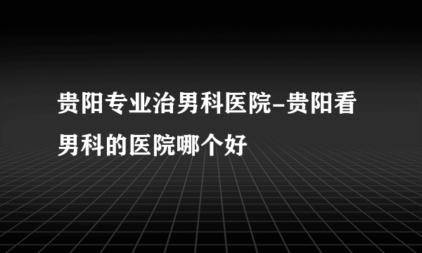 贵阳专业治男科医院-贵阳看男科的医院哪个好