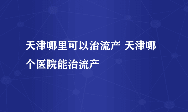天津哪里可以治流产 天津哪个医院能治流产
