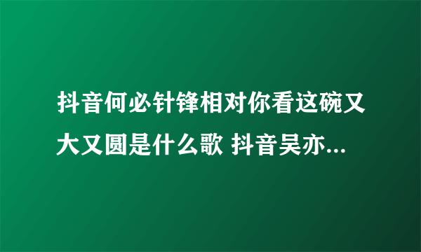抖音何必针锋相对你看这碗又大又圆是什么歌 抖音吴亦凡大碗宽面歌曲歌词完整版