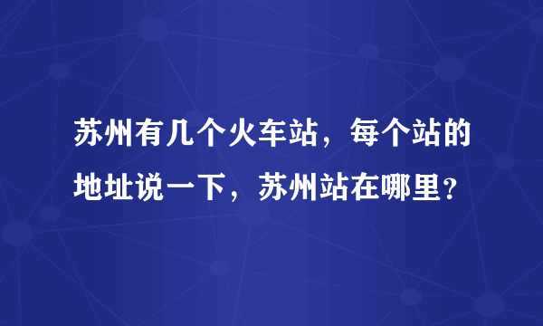 苏州有几个火车站，每个站的地址说一下，苏州站在哪里？