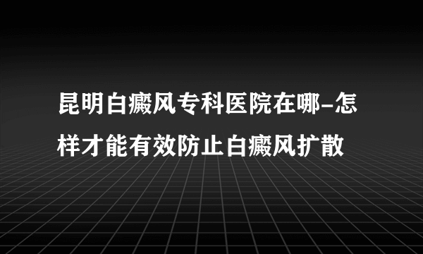 昆明白癜风专科医院在哪-怎样才能有效防止白癜风扩散