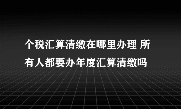 个税汇算清缴在哪里办理 所有人都要办年度汇算清缴吗