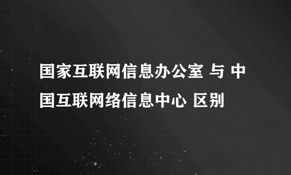国家互联网信息办公室 与 中国互联网络信息中心 区别