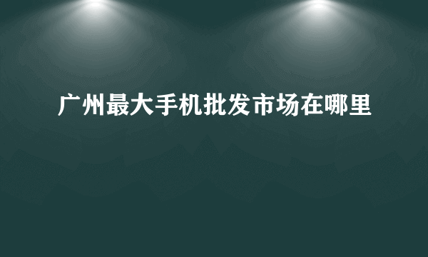 广州最大手机批发市场在哪里