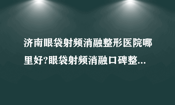 济南眼袋射频消融整形医院哪里好?眼袋射频消融口碑整形医院简介!