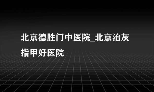 北京德胜门中医院_北京治灰指甲好医院