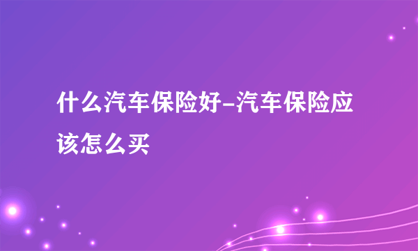什么汽车保险好-汽车保险应该怎么买