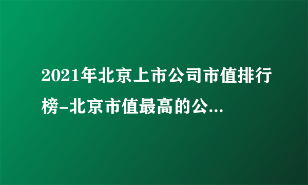 2021年北京上市公司市值排行榜-北京市值最高的公司(附总榜单)