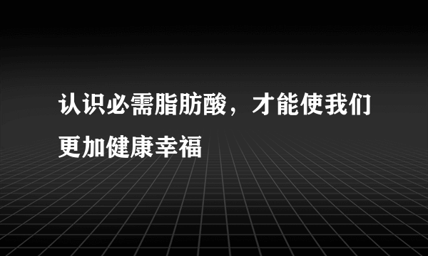 认识必需脂肪酸，才能使我们更加健康幸福