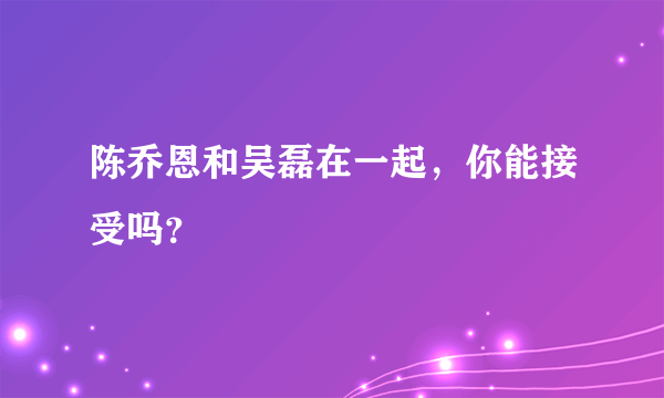 陈乔恩和吴磊在一起，你能接受吗？