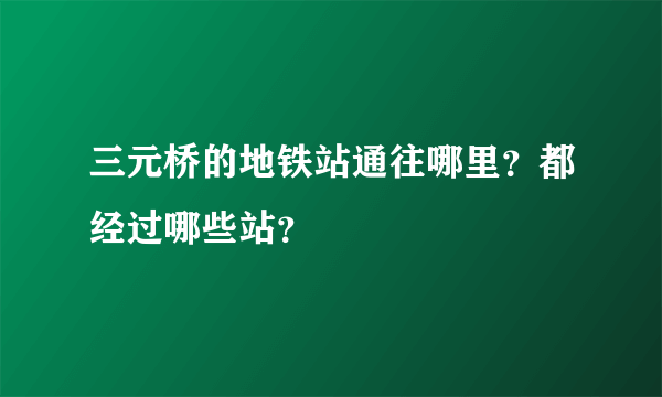 三元桥的地铁站通往哪里？都经过哪些站？