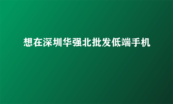 想在深圳华强北批发低端手机