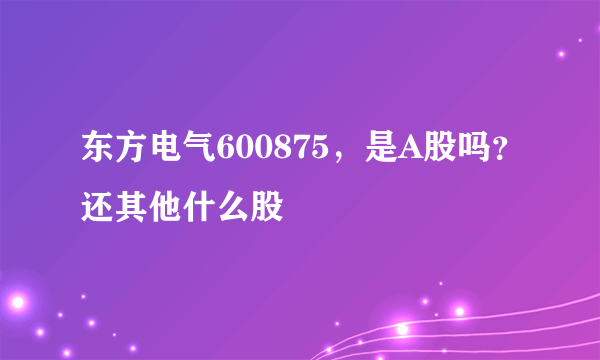 东方电气600875，是A股吗？还其他什么股
