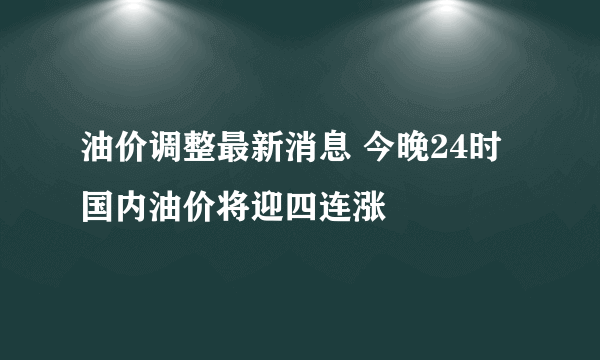 油价调整最新消息 今晚24时国内油价将迎四连涨