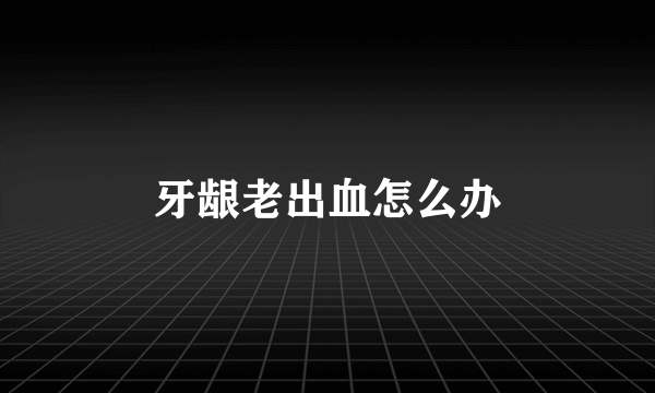 牙龈老出血怎么办