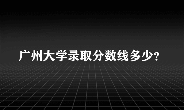 广州大学录取分数线多少？