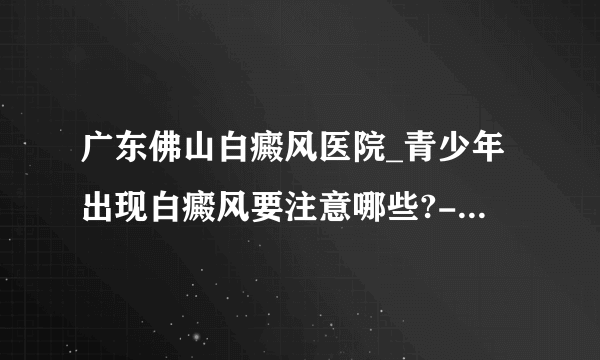 广东佛山白癜风医院_青少年出现白癜风要注意哪些?-佛山白癜风医院 ?