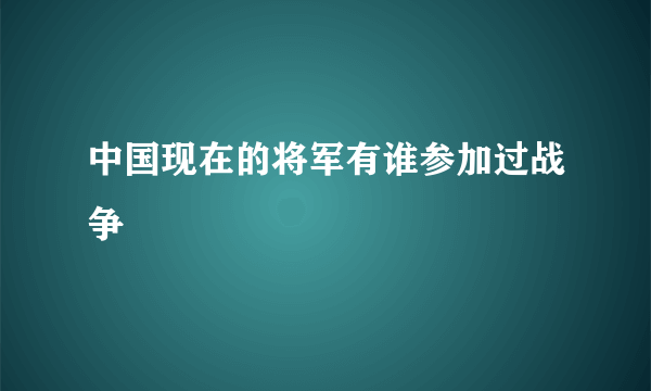 中国现在的将军有谁参加过战争