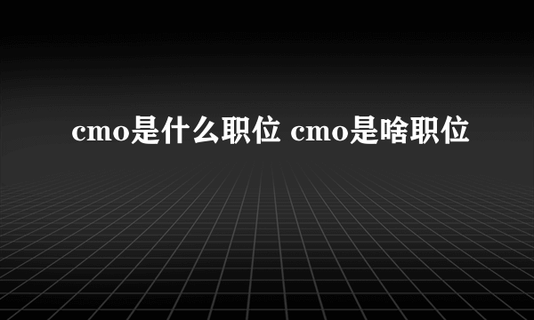 cmo是什么职位 cmo是啥职位