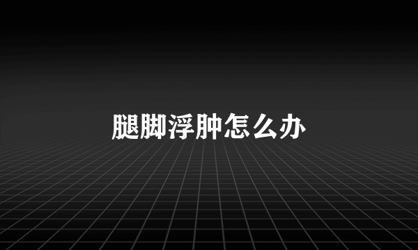 腿脚浮肿怎么办