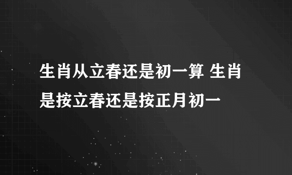 生肖从立春还是初一算 生肖是按立春还是按正月初一