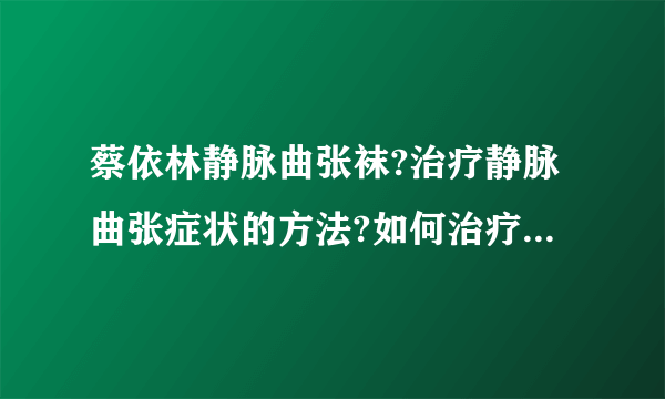 蔡依林静脉曲张袜?治疗静脉曲张症状的方法?如何治疗静脉曲张疾病