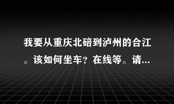 我要从重庆北碚到泸州的合江。该如何坐车？在线等。请知道的人告诉我，谢谢