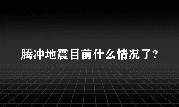 腾冲地震目前什么情况了?
