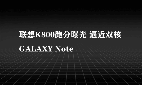 联想K800跑分曝光 逼近双核GALAXY Note