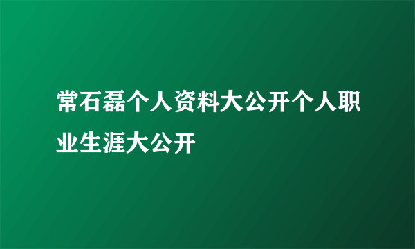 常石磊个人资料大公开个人职业生涯大公开