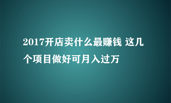 2017开店卖什么最赚钱 这几个项目做好可月入过万