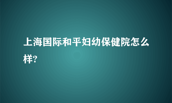 上海国际和平妇幼保健院怎么样?