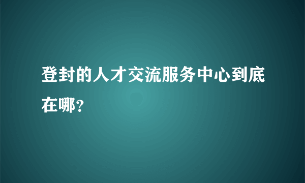 登封的人才交流服务中心到底在哪？
