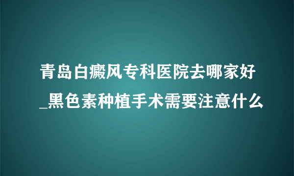 青岛白癜风专科医院去哪家好_黑色素种植手术需要注意什么