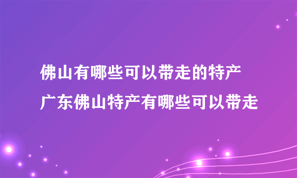 佛山有哪些可以带走的特产 广东佛山特产有哪些可以带走