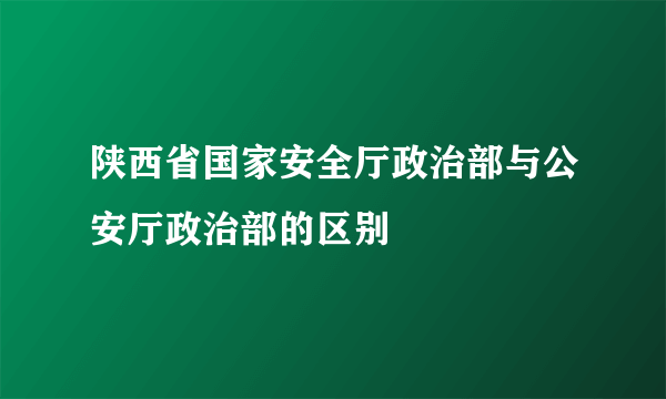 陕西省国家安全厅政治部与公安厅政治部的区别