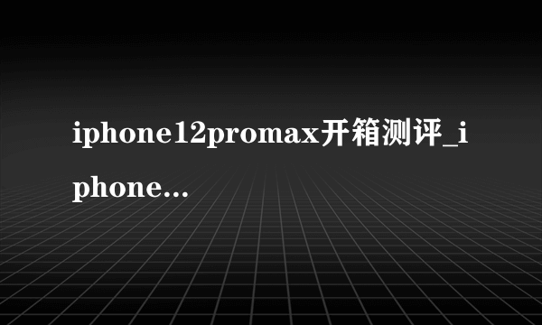 iphone12promax开箱测评_iphone12promax详细测评